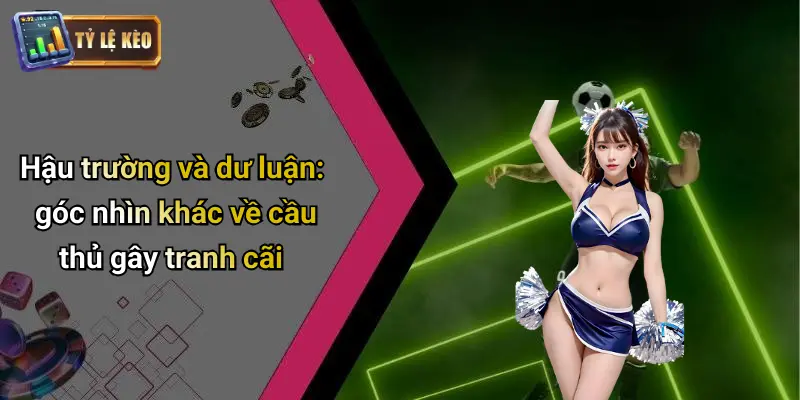 Hậu trường và dư luận: góc nhìn khác về cầu thủ gây tranh cãi