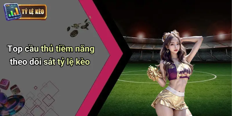 Top cầu thủ tiềm năng theo dõi sát tỷ lệ kèo